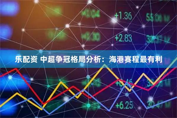 乐配资 中超争冠格局分析：海港赛程最有利
