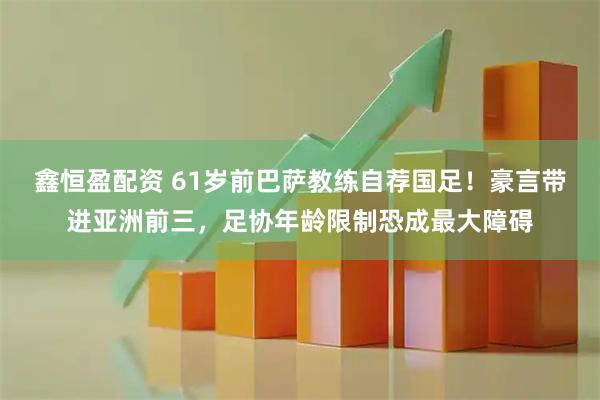 鑫恒盈配资 61岁前巴萨教练自荐国足！豪言带进亚洲前三，足协年龄限制恐成最大障碍