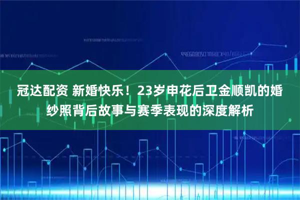 冠达配资 新婚快乐！23岁申花后卫金顺凯的婚纱照背后故事与赛季表现的深度解析