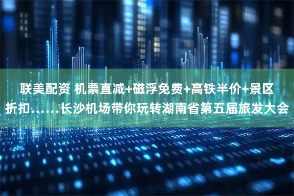 联美配资 机票直减+磁浮免费+高铁半价+景区折扣……长沙机场带你玩转湖南省第五届旅发大会