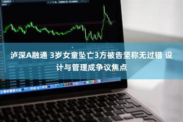 泸深A融通 3岁女童坠亡3方被告坚称无过错 设计与管理成争议焦点