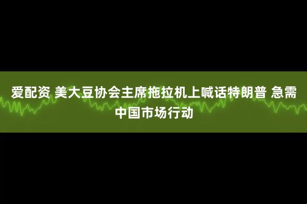 爱配资 美大豆协会主席拖拉机上喊话特朗普 急需中国市场行动