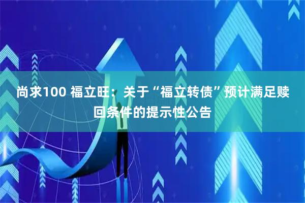 尚求100 福立旺：关于“福立转债”预计满足赎回条件的提示性公告