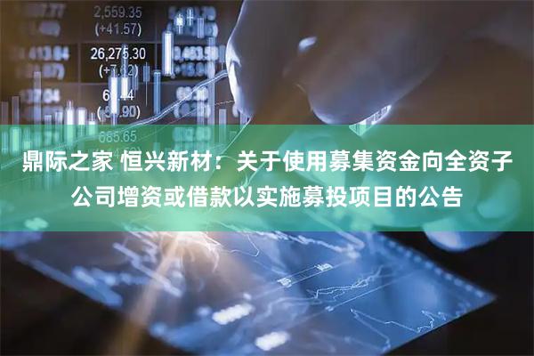 鼎际之家 恒兴新材：关于使用募集资金向全资子公司增资或借款以实施募投项目的公告