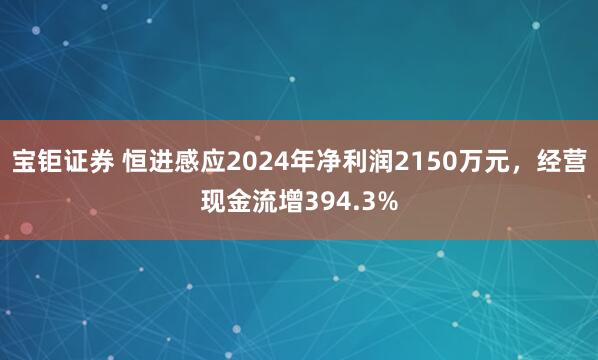 宝钜证券 恒进感应2024年净利润2150万元，经营现金流增394.3%