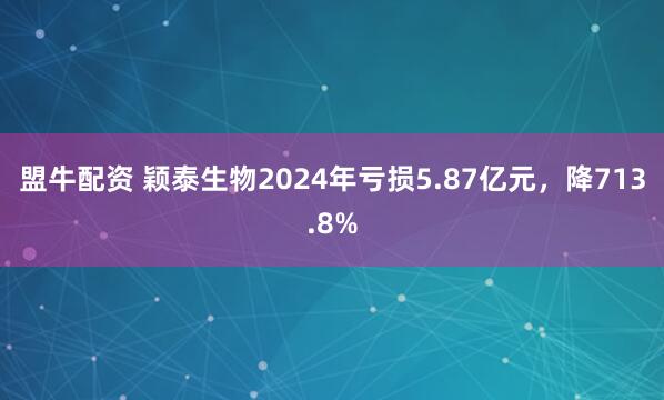 盟牛配资 颖泰生物2024年亏损5.87亿元，降713.8%