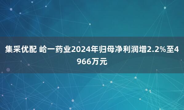 集采优配 峆一药业2024年归母净利润增2.2%至4966万元
