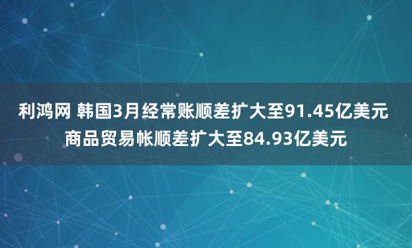 利鸿网 韩国3月经常账顺差扩大至91.45亿美元 商品贸易帐顺差扩大至84.93亿美元