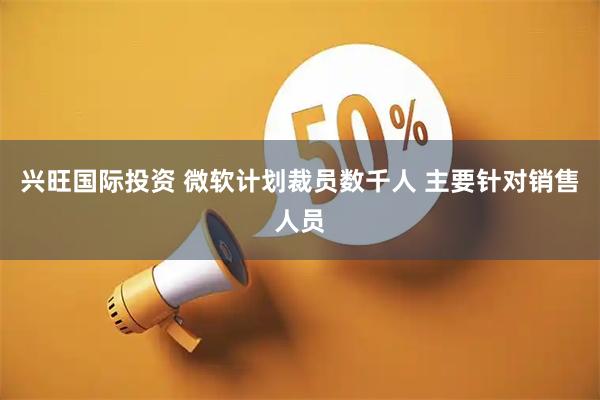 兴旺国际投资 微软计划裁员数千人 主要针对销售人员