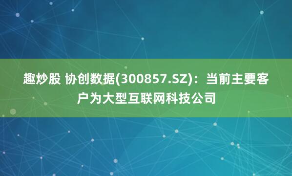 趣炒股 协创数据(300857.SZ)：当前主要客户为大型互联网科技公司