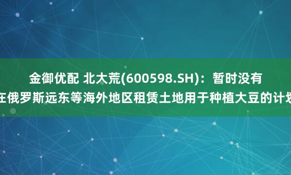 金御优配 北大荒(600598.SH)：暂时没有在俄罗斯远东等海外地区租赁土地用于种植大豆的计划