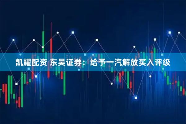 凯耀配资 东吴证券：给予一汽解放买入评级