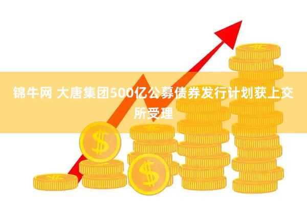 锦牛网 大唐集团500亿公募债券发行计划获上交所受理