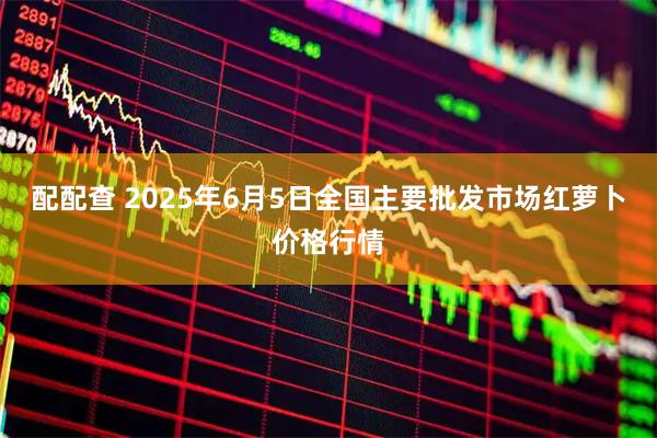 配配查 2025年6月5日全国主要批发市场红萝卜价格行情