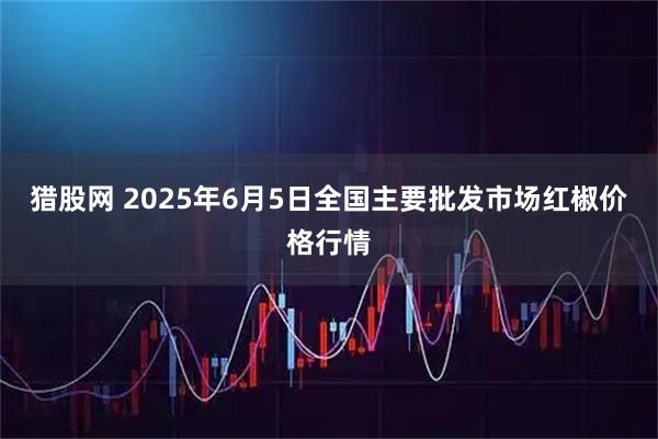 猎股网 2025年6月5日全国主要批发市场红椒价格行情