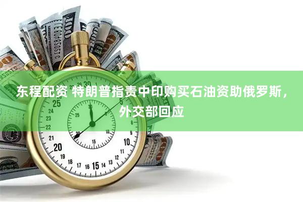 东程配资 特朗普指责中印购买石油资助俄罗斯，外交部回应