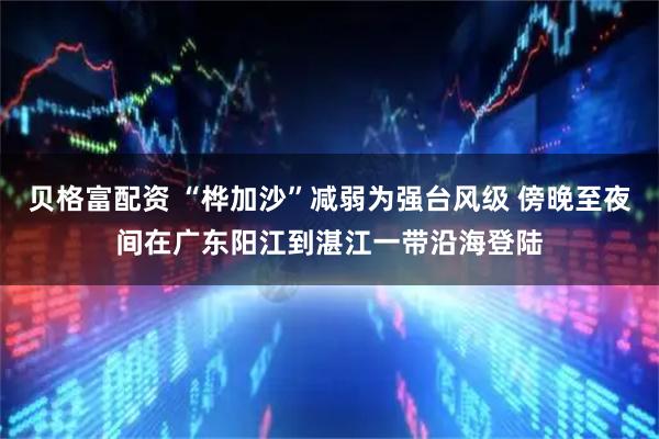 贝格富配资 “桦加沙”减弱为强台风级 傍晚至夜间在广东阳江到湛江一带沿海登陆