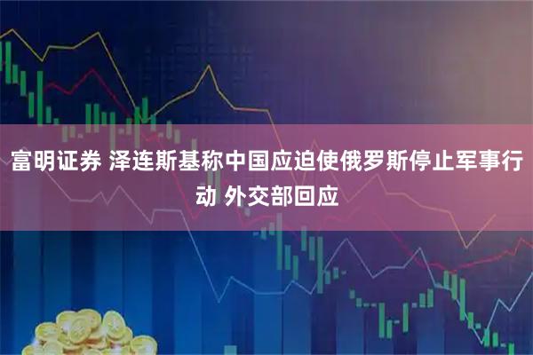 富明证券 泽连斯基称中国应迫使俄罗斯停止军事行动 外交部回应