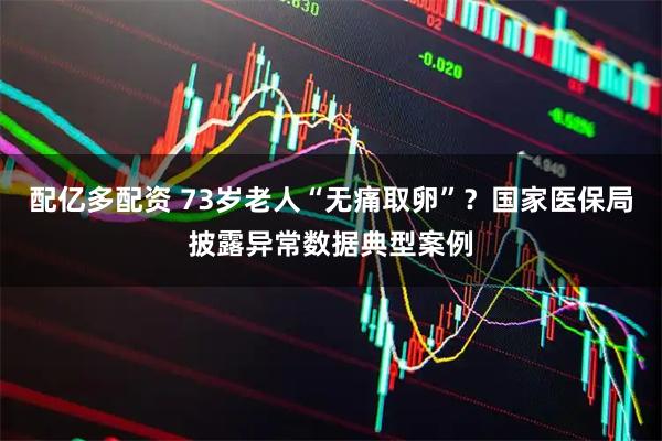 配亿多配资 73岁老人“无痛取卵”？国家医保局披露异常数据典型案例