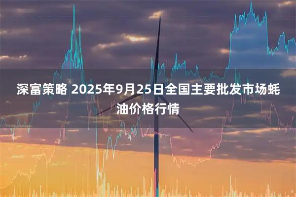 深富策略 2025年9月25日全国主要批发市场蚝油价格行情