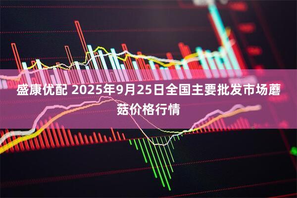 盛康优配 2025年9月25日全国主要批发市场蘑菇价格行情