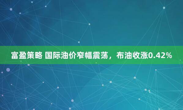 富盈策略 国际油价窄幅震荡，布油收涨0.42%