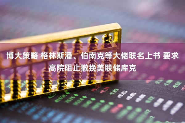 博大策略 格林斯潘、伯南克等大佬联名上书 要求高院阻止撤换美联储库克