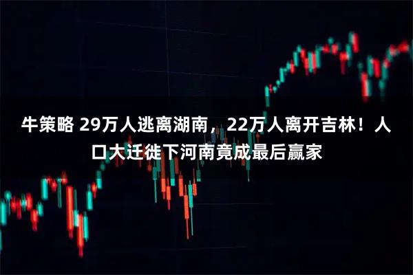 牛策略 29万人逃离湖南，22万人离开吉林！人口大迁徙下河南竟成最后赢家