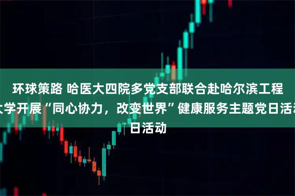 环球策路 哈医大四院多党支部联合赴哈尔滨工程大学开展“同心协力，改变世界”健康服务主题党日活动
