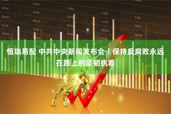 恒瑞易配 中共中央新闻发布会丨保持反腐败永远在路上的坚韧执着