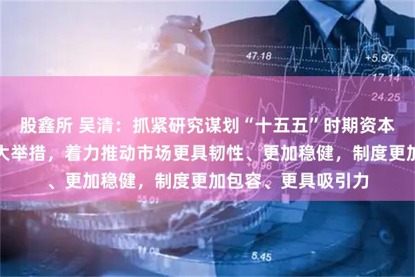 股鑫所 吴清：抓紧研究谋划“十五五”时期资本市场战略任务和重大举措，着力推动市场更具韧性、更加稳健，制度更加包容、更具吸引力