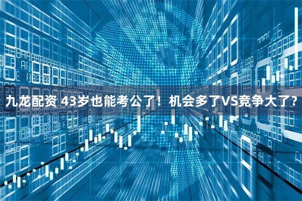 九龙配资 43岁也能考公了！机会多了VS竞争大了？