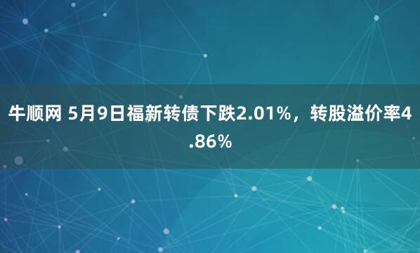 牛顺网 5月9日福新转债下跌2.01%，转股溢价率4.86%
