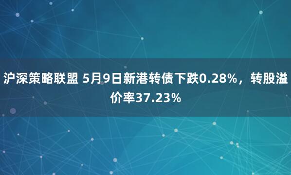 沪深策略联盟 5月9日新港转债下跌0.28%，转股溢价率37.23%