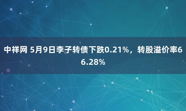 中祥网 5月9日李子转债下跌0.21%，转股溢价率66.28%