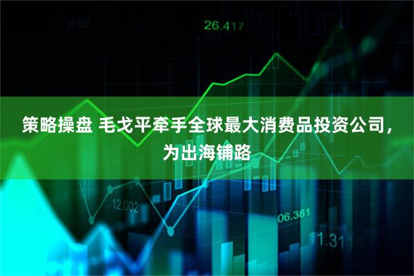 策略操盘 毛戈平牵手全球最大消费品投资公司，为出海铺路
