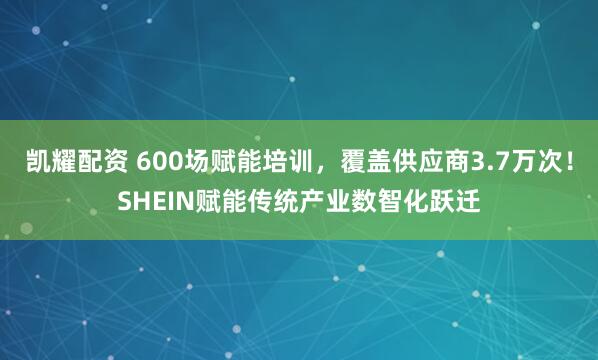 凯耀配资 600场赋能培训，覆盖供应商3.7万次！SHEIN赋能传统产业数智化跃迁