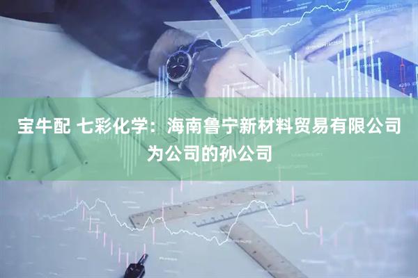宝牛配 七彩化学：海南鲁宁新材料贸易有限公司为公司的孙公司