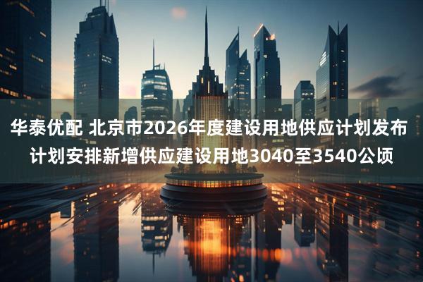 华泰优配 北京市2026年度建设用地供应计划发布 计划安排新增供应建设用地3040至3540公顷