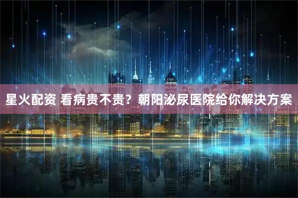 星火配资 看病贵不贵？朝阳泌尿医院给你解决方案
