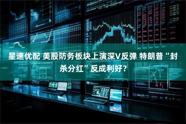 星速优配 美股防务板块上演深V反弹 特朗普“封杀分红”反成利好？