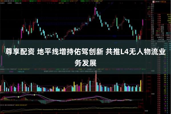 尊享配资 地平线增持佑驾创新 共推L4无人物流业务发展