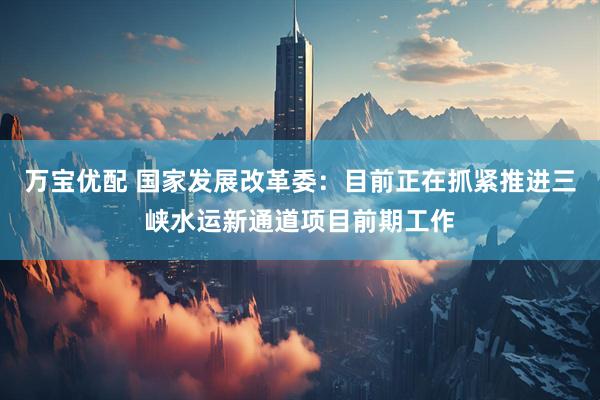 万宝优配 国家发展改革委：目前正在抓紧推进三峡水运新通道项目前期工作