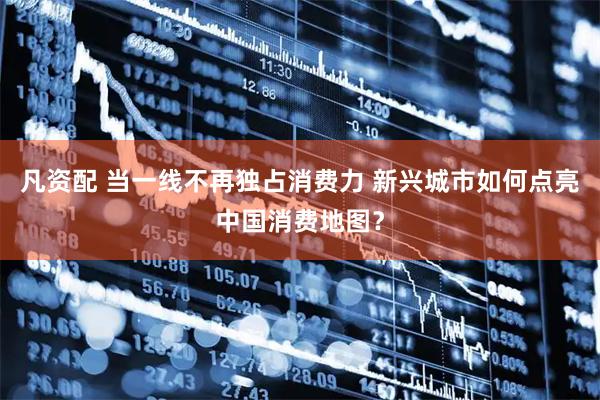 凡资配 当一线不再独占消费力 新兴城市如何点亮中国消费地图？