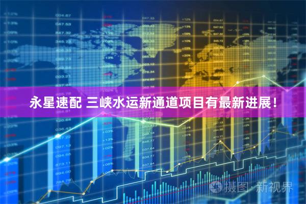 永星速配 三峡水运新通道项目有最新进展！