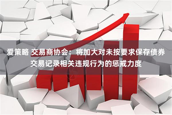 爱策略 交易商协会：将加大对未按要求保存债券交易记录相关违规行为的惩戒力度