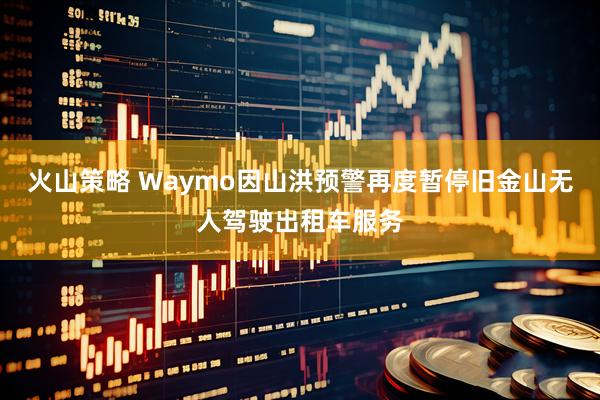 火山策略 Waymo因山洪预警再度暂停旧金山无人驾驶出租车服务