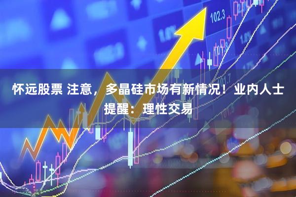 怀远股票 注意，多晶硅市场有新情况！业内人士提醒：理性交易