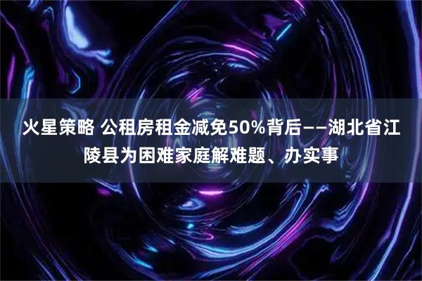 火星策略 公租房租金减免50%背后——湖北省江陵县为困难家庭解难题、办实事