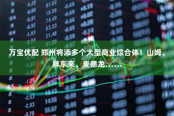 万宝优配 郑州将添多个大型商业综合体！山姆、胖东来、麦德龙……